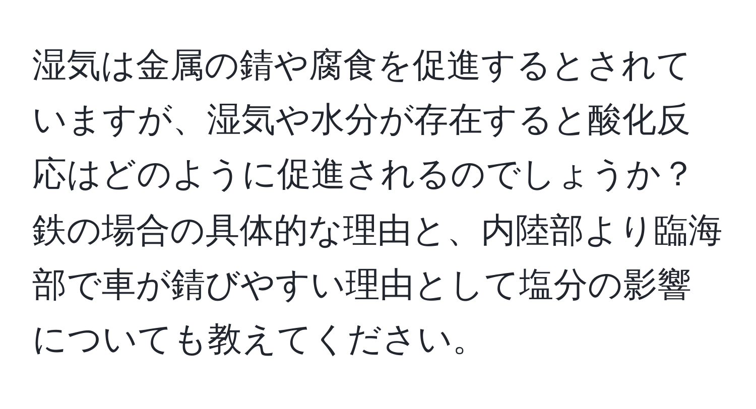 湿気は金属の錆や腐食を促進するとされていますが、湿気や水分が存在すると酸化反応はどのように促進されるのでしょうか？鉄の場合の具体的な理由と、内陸部より臨海部で車が錆びやすい理由として塩分の影響についても教えてください。