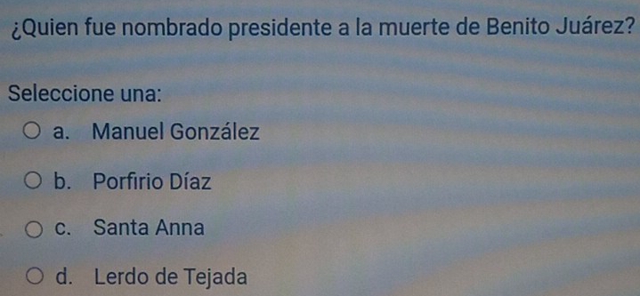 ¿Quien fue nombrado presidente a la muerte de Benito Juárez?
Seleccione una:
a. Manuel González
b. Porfirio Díaz
c. Santa Anna
d. Lerdo de Tejada