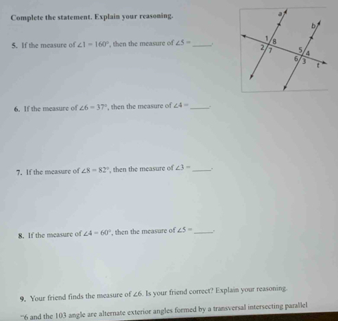 Complete the statement. Explain your reasoning. 
5. If the measure of ∠ 1=160° , then the measure of ∠ 5= _. 
6. If the measure of ∠ 6=37° , then the measure of ∠ 4= _ . 
7. If the measure of ∠ 8=82° , then the measure of ∠ 3= _ 
8. If the measure of ∠ 4=60° ', then the measure of ∠ 5= _,. 
9. Your friend finds the measure of ∠ 6. Is your friend correct? Explain your reasoning. 
“ 6 and the 103 angle are alternate exterior angles formed by a transversal intersecting parallel