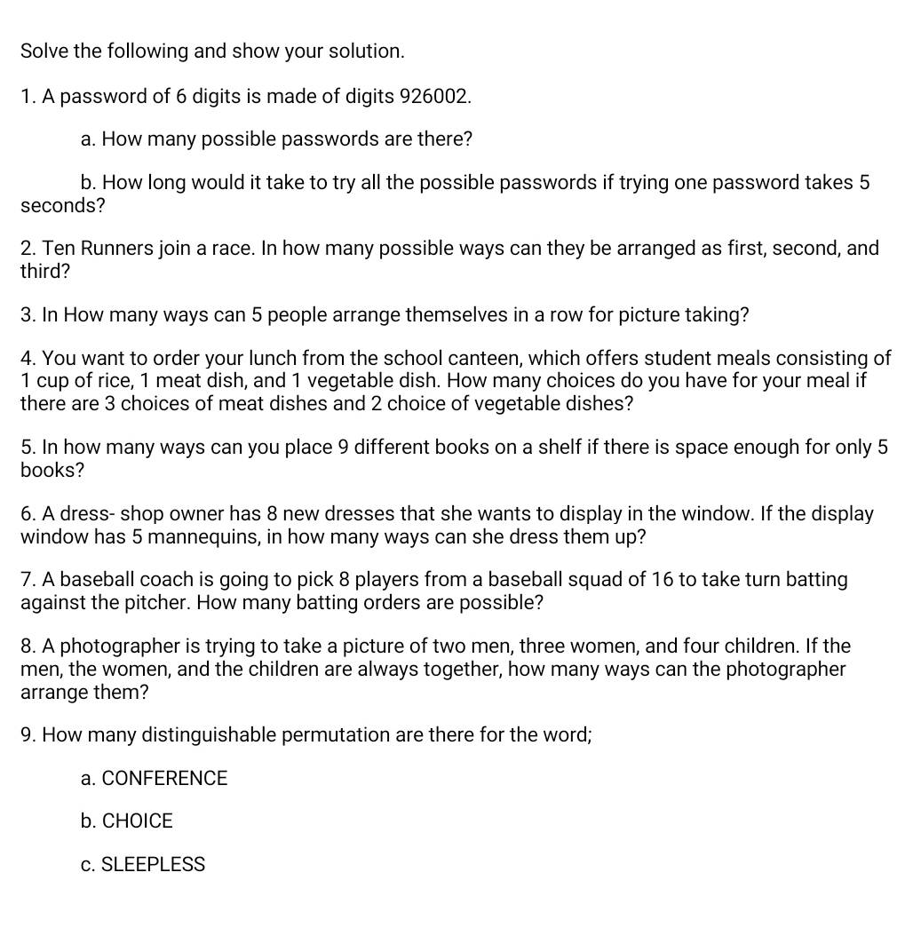 Solve the following and show your solution. 
1. A password of 6 digits is made of digits 926002. 
a. How many possible passwords are there? 
b. How long would it take to try all the possible passwords if trying one password takes 5
seconds? 
2. Ten Runners join a race. In how many possible ways can they be arranged as first, second, and 
third? 
3. In How many ways can 5 people arrange themselves in a row for picture taking? 
4. You want to order your lunch from the school canteen, which offers student meals consisting of
1 cup of rice, 1 meat dish, and 1 vegetable dish. How many choices do you have for your meal if 
there are 3 choices of meat dishes and 2 choice of vegetable dishes? 
5. In how many ways can you place 9 different books on a shelf if there is space enough for only 5
books? 
6. A dress- shop owner has 8 new dresses that she wants to display in the window. If the display 
window has 5 mannequins, in how many ways can she dress them up? 
7. A baseball coach is going to pick 8 players from a baseball squad of 16 to take turn batting 
against the pitcher. How many batting orders are possible? 
8. A photographer is trying to take a picture of two men, three women, and four children. If the 
men, the women, and the children are always together, how many ways can the photographer 
arrange them? 
9. How many distinguishable permutation are there for the word; 
a. CONFERENCE 
b. CHOICE 
c. SLEEPLESS