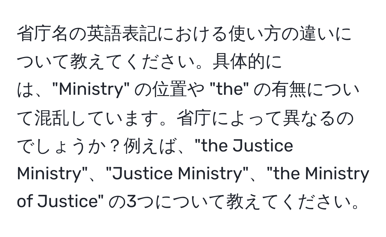 省庁名の英語表記における使い方の違いについて教えてください。具体的には、"Ministry" の位置や "the" の有無について混乱しています。省庁によって異なるのでしょうか？例えば、"the Justice Ministry"、"Justice Ministry"、"the Ministry of Justice" の3つについて教えてください。