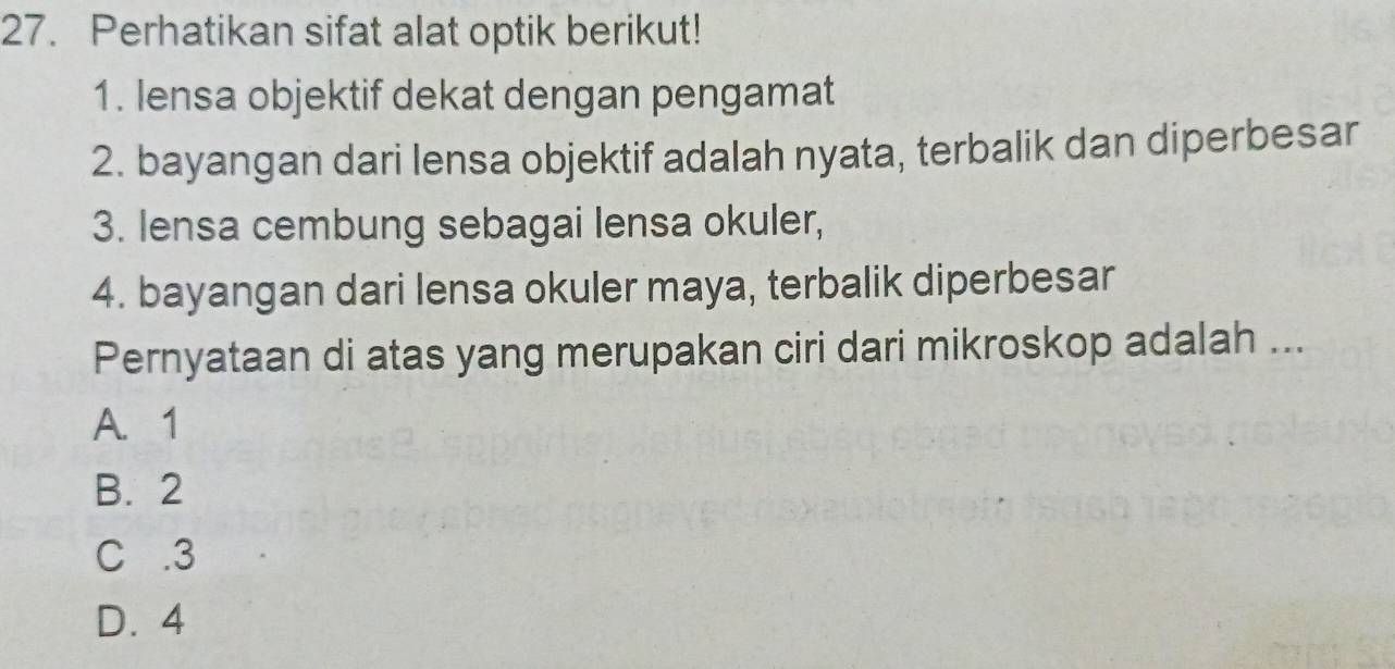 Perhatikan sifat alat optik berikut!
1. lensa objektif dekat dengan pengamat
2. bayangan dari lensa objektif adalah nyata, terbalik dan diperbesar
3. lensa cembung sebagai lensa okuler,
4. bayangan dari lensa okuler maya, terbalik diperbesar
Pernyataan di atas yang merupakan ciri dari mikroskop adalah ...
A. 1
B. 2
C . 3
D. 4