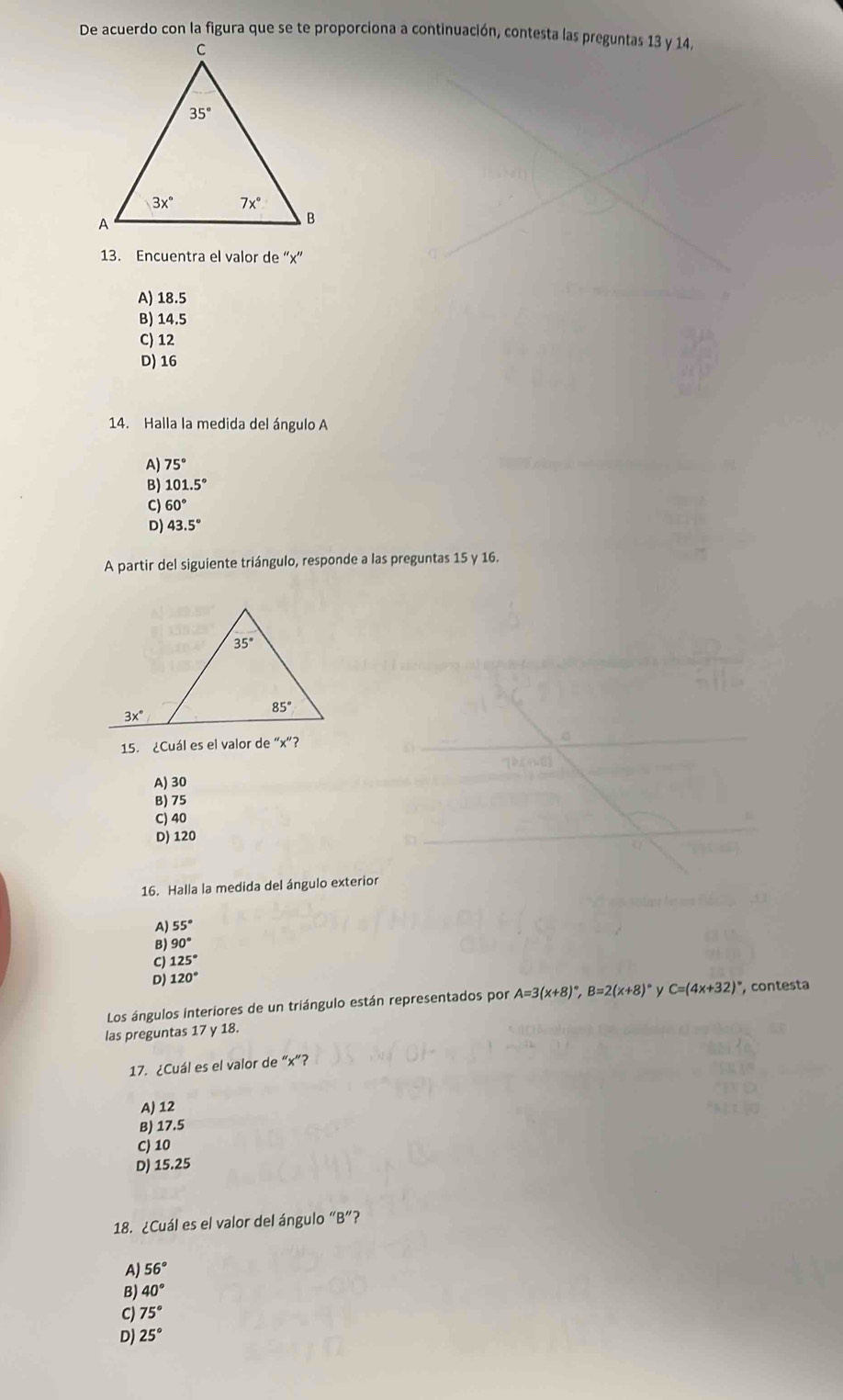 De acuerdo con la figura que se te proporciona a continuación, contesta las preguntas 13 y 14,
13. Encuentra el valor de “x'
A) 18.5
B) 14.5
C) 12
D) 16
14. Halla la medida del ángulo A
A) 75°
B) 101.5°
C) 60°
。 43.5°
A partir del siguiente triángulo, responde a las preguntas 15 y 16.
3x°
15. ¿Cuál es el valor de “x”?
A) 30
B) 75
C) 40
D) 120
16. Halla la medida del ángulo exterior
A) 55°
B) 90°
C) 125°
D) 120°
Los ángulos interiores de un triángulo están representados por A=3(x+8)^circ ,B=2(x+8)^circ  y C=(4x+32) , contesta
las preguntas 17 y 18.
17. ¿Cuál es el valor de “x”?
A) 12
B) 17.5
C) 10
D) 15.25
18. ¿Cuál es el valor del ángulo “B”?
A) 56°
B) 40°
C 75°
D) 25°