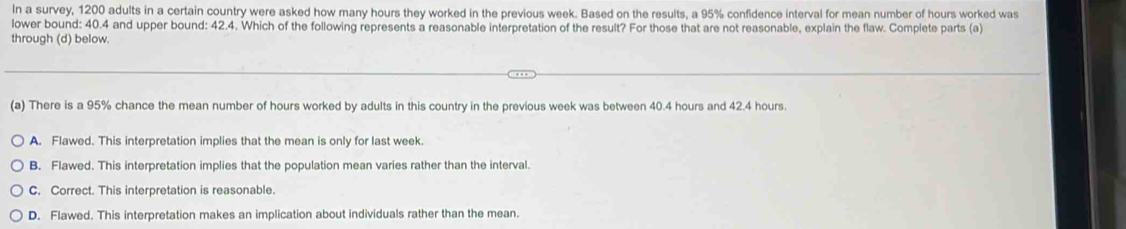 In a survey, 1200 adults in a certain country were asked how many hours they worked in the previous week. Based on the results, a 95% confidence interval for mean number of hours worked was
lower bound: 40.4 and upper bound: 42.4. Which of the following represents a reasonable interpretation of the result? For those that are not reasonable, explain the flaw. Complete parts (a)
through (d) below.
(a) There is a 95% chance the mean number of hours worked by adults in this country in the previous week was between 40.4 hours and 42.4 hours.
A. Flawed. This interpretation implies that the mean is only for last week.
B. Flawed. This interpretation implies that the population mean varies rather than the interval
C. Correct. This interpretation is reasonable.
D. Flawed. This interpretation makes an implication about individuals rather than the mean.