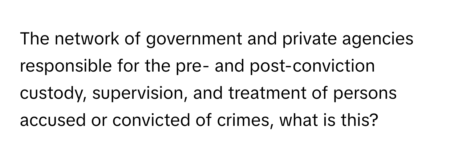 The network of government and private agencies responsible for the pre- and post-conviction custody, supervision, and treatment of persons accused or convicted of crimes, what is this?