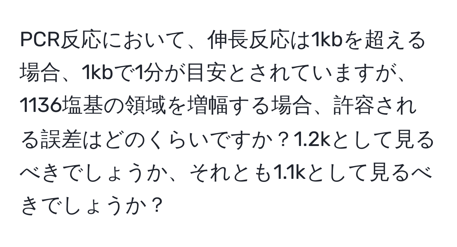 PCR反応において、伸長反応は1kbを超える場合、1kbで1分が目安とされていますが、1136塩基の領域を増幅する場合、許容される誤差はどのくらいですか？1.2kとして見るべきでしょうか、それとも1.1kとして見るべきでしょうか？