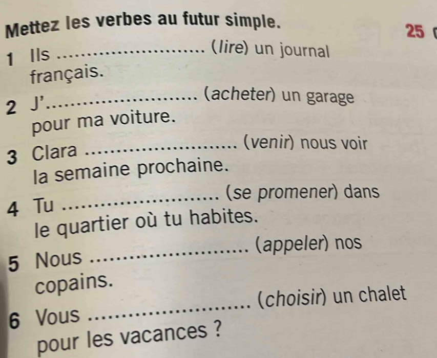 Mettez les verbes au futur simple. 
25 
1 Ils 
_(lire) un journal 
français. 
2 J' 
_(acheter) un garage 
pour ma voiture. 
3 Clara 
_(venir) nous voir 
la semaine prochaine. 
_(se promener) dans 
4 Tu 
le quartier où tu habites. 
_(appeler) nos 
5 Nous 
copains. 
(choisir) un chalet
6 Vous 
_ 
pour les vacances ?