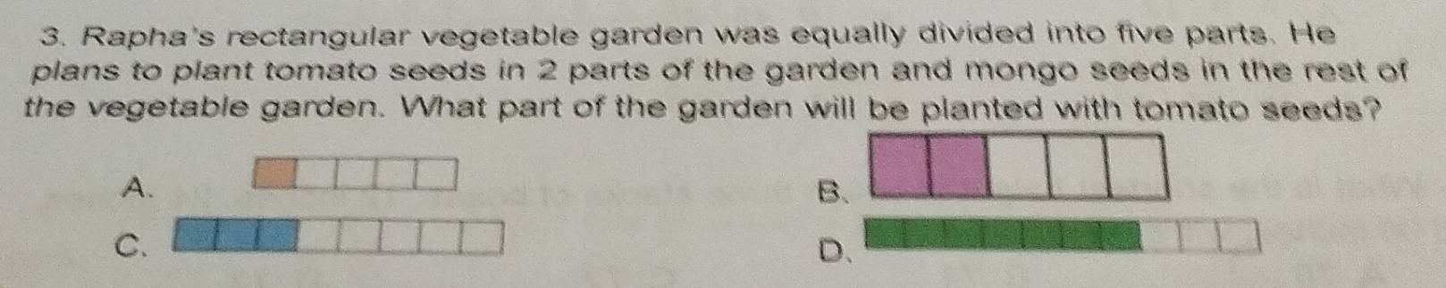 Rapha's rectangular vegetable garden was equally divided into five parts. He 
plans to plant tomato seeds in 2 parts of the garden and mongo seeds in the rest of 
the vegetable garden. What part of the garden will be planted with tomato seeds? 
A. 
B 
C. 
D