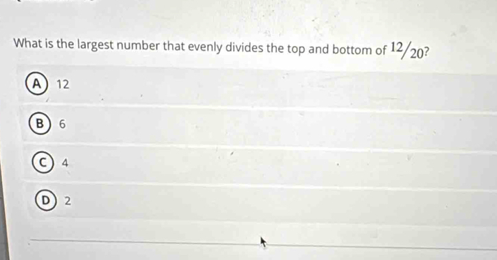 What is the largest number that evenly divides the top and bottom of 12/20?
A 12
B6
C 4
D2