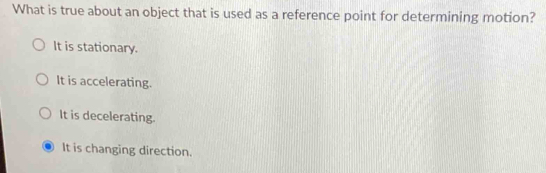 What is true about an object that is used as a reference point for determining motion?
It is stationary.
It is accelerating.
It is decelerating.
It is changing direction.