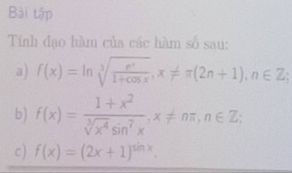 Bài tập
Tính đạo hàm của các hàm số sau:
a) f(x)=ln sqrt[3](frac e^x)1+cos x, x!= π (2n+1), n∈ Z; 
b) f(x)= (1+x^2)/sqrt[3](x^4)sin^7x , x!= nπ , n∈ Z; 
c) f(x)=(2x+1)^sin x.