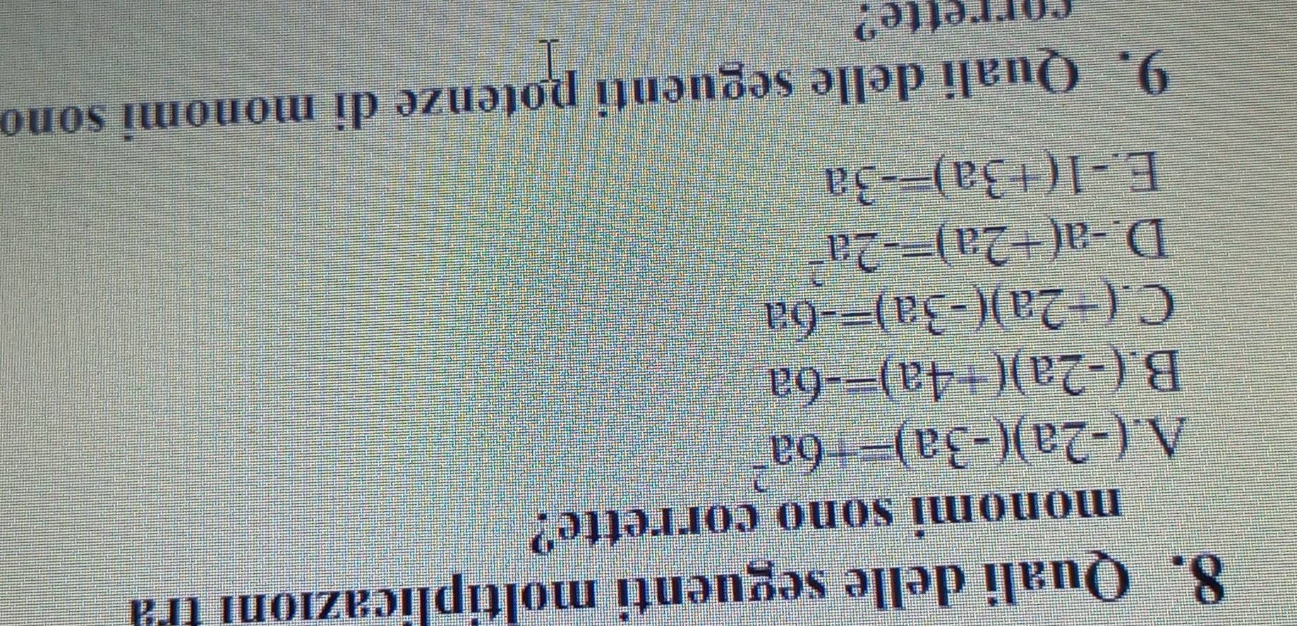 Quali delle seguenti moltiplicazion tra
monomi sono corrette?
A. (-2a)(-3a)=+6a^2
B. (-2a)(+4a)=-6a
C. (+2a)(-3a)=-6a
D. -a(+2a)=-2a^2
E. -1(+3a)=-3a
9. Quali delle seguenti potenze di monomi sono
corrette?