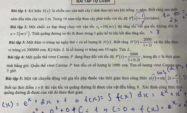 Bai tập tự Luạn 
Bài tập 1: Ký hiệu h(x) là chiều cao của một cây ( tính theo m) sau khi trồng x nặm. Biết rằng sau một 
năm đầu tiên cây cao 2 m. Trong 10 năm tiếp theo cây phát triển với tốc độ h'(x)= 1/x  (m/năm). 
Bài tập 2: Một chiếc xe đạp đang chạy với vận tốc v_0=10(m/s) thì tăng tốc với gia tốc không đổi là
a=2(m/s^2). Tính quãng đường xe đó đi được trong 3 giây kể từ khi bắt đầu tăng tốc. 
Bài tập 3: Một đám vi trùng tại ngày thứ t có số lượng là N(t). Biết rằng N'(t)= 2000/1+2t  và lúc đầu đám 
vi trùng có 300000 con. Ký hiệu L là số lượng vi trùng sau 10 ngày. Tìm L . 
Bài tập 4: Một quần thể virut Corona P đang thay đổi với tốc độ P'(t)= 5000/1+0,2t  , trong đó t là thời gian 
tính bằng giờ. Quần thể virut Corona P ban đầu có số lượng là 1000 con. Tìm số lượng virut Corona sau 
3 giờ. 
Bài tập 5: Một vật chuyển động với gia tốc phụ thuộc vào thời gian theo công thức a(1)=sin[21+÷]. S 
Biết tại thời điểm t=0 thì vận tốc và quãng đường đi được của vật đều bằng 0. Xác định công thức tính 
quãng đường đi được của vật đó theo thời gian