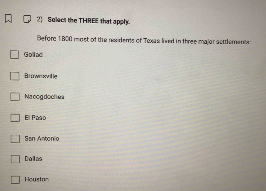 Select the THREE that apply.
Before 1800 most of the residents of Texas lived in three major settlements:
Goliad
Brownsville
Nacogdoches
El Paso
San Antonio
Dallas
Houston