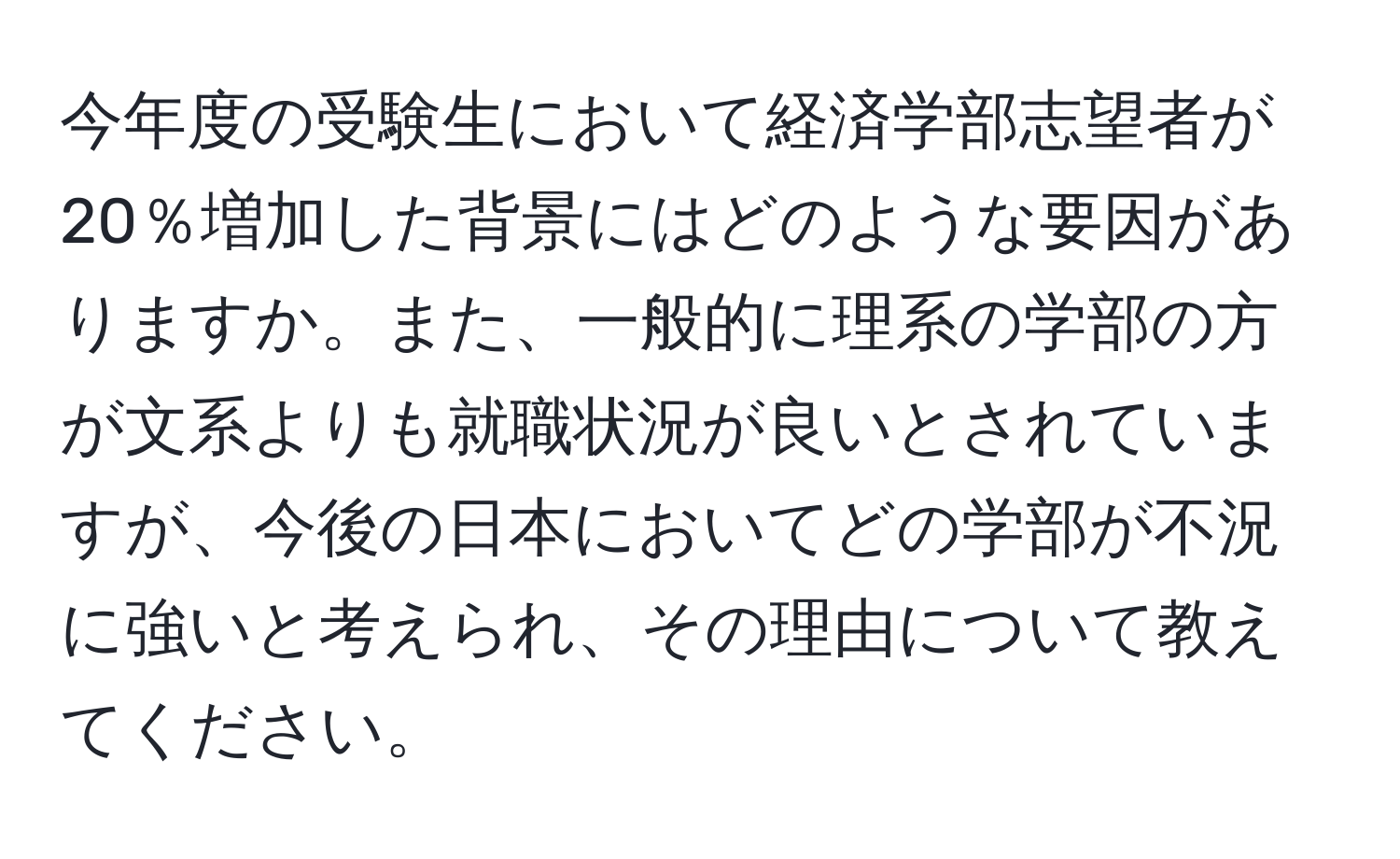 今年度の受験生において経済学部志望者が20％増加した背景にはどのような要因がありますか。また、一般的に理系の学部の方が文系よりも就職状況が良いとされていますが、今後の日本においてどの学部が不況に強いと考えられ、その理由について教えてください。