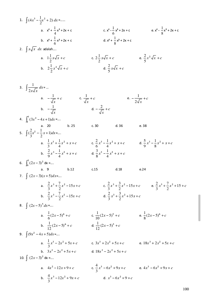 ∈t (4x^3- 1/2 x^2+2)dx=...
a. x^4+ 1/4 x^3+2x+c x^4- 1/6 x^3+2x+c e. x^4- 1/8 x^3+2x+c
C .
b. x^4+ 1/6 x^3+2x+c x^4+ 1/8 x^3+2x+c
d.
2. ∈t xsqrt(x) dx adalah....
a. 1 1/2 xsqrt(x)+c C. 2 1/2 xsqrt(x)+c e.  2/5 x^2sqrt(x)+c
b. 2 1/2 x^2sqrt(x)+c d.  2/5 xsqrt(x)+c
3. ∈t  1/2xsqrt(x) dx=...
a. - 1/sqrt(x) +c C.  1/sqrt(x) +c e. - 1/2sqrt(x) +c
b. - 1/sqrt(x)  - 2/sqrt(x) +c
d.
4. ∈t _1^(4(3x^2)-4x+1)dx=...
a. 20 b. 25 c. 30 d. 36 e. 38
5. ∈t ( 2/3 x^2- 1/2 x+1)dx=...
a.  1/3 x^3+ 1/4 x^2+x+c C.  2/6 x^3- 1/4 x^2+x+c d.  5/9 x^3- 1/8 x^2+x+c
b.  2/9 x^3- 1/4 x^2+x+c d.  3/8 x^3- 1/4 x^2+x+c
6. ∈t _0^(3(2x-3)^2)dx=...
a. 9 b.12 c.15 d. 18 e.24
7. ∈t (2x-3)(x+5)dx=...
a.  2/3 x^3+ 7/2 x^2-15x+c c.  2/3 x^3+ 3/2 x^2-15x+c e.  2/3 x^3+ 7/2 x^2+15+c
b.  2/3 x^3- 7/2 x^2-15x+c d.  2/3 x^3+ 3/2 x^2+15x+c
8. ∈t (2x-5)^5dx=...
a.  1/6 (2x-5)^6+c C.  1/10 (2x-5)^5+c e.  1/8 (2x-5)^6+c
b.  1/12 (2x-5)^6+c d.  1/12 (2x-5)^5+c
9. ∈t (9x^2-4x+5)dx=...
a.  1/3 x^3-2x^2+5x+c C. 3x^3+2x^2+5x+c e. 18x^3+2x^2+5x+c
b. 3x^3-2x^2+5x+c d. 18x^3-2x^2+5x+c
10. ∈t (2x-3)^2dx=...
a. 4x^2-12x+9+c C.  4/3 x^3-6x^2+9x+c e. 4x^3-6x^2+9x+c
b.  4/3 x^3-12x^2+9x+c d. x^3-6x^2+9+c
100