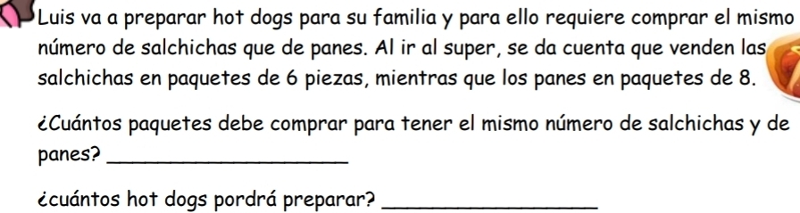 Luis va a preparar hot dogs para su familia y para ello requiere comprar el mismo 
número de salchichas que de panes. Al ir al super, se da cuenta que venden las 
salchichas en paquetes de 6 piezas, mientras que los panes en paquetes de 8. 
¿Cuántos paquetes debe comprar para tener el mismo número de salchichas y de 
panes?_ 
ecuántos hot dogs pordrá preparar?_