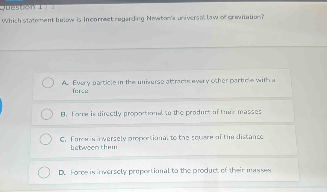 Which statement below is incorrect regarding Newton's universal law of gravitation?
A. Every particle in the universe attracts every other particle with a
force
B. Force is directly proportional to the product of their masses
C. Force is inversely proportional to the square of the distance
between them
D. Force is inversely proportional to the product of their masses