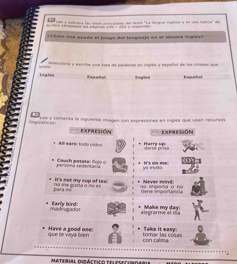 Lee y subraya las ideas principales del texto "La lengua inglesa y su uso lúdico" de 
tu libro Lenguajes las páginas 250-252 y responde: 
¿Cómo nos ayuda el juego del lenguaje en el idioma inglés? 
leíste: Selecciona y escribe una lista de palabras en inglés y español de los chistes que 
Lee y comenta la siguiente imagen con expresiones en ingles que usan recursos 
lingüísticos : 
expresión expresión 
All ears: todo oídos Hurry up: 
darse prisa 
Couch potato: flojo o It's on me: 
persona sedentaría yo invito 
It’s not my cup of tea: Never mind: 
no me gusta o no es no importa o no 
para mi tiene importancia 
Early bird: Make my day: 
madrugador alegrarme el día 
Have a good one: 
Take it easy: 
que te vaya bien tomar las cosas 
con calma 
Material Didáctico telesecUndaria