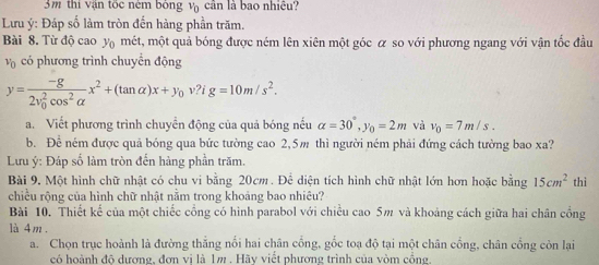 3m thi vận tốc ném bóng vị cân là bao nhiều? 
Lưu ý: Đáp số làm tròn đến hàng phần trăm. 
Bài 8. Từ độ cao y mét, một quả bóng được ném lên xiên một góc α so với phương ngang với vận tốc đầu
v_0 có phương trình chuyển động
y=frac -g(2v_0)^2cos^2alpha x^2+(tan alpha )x+y_0v? ig=10m/s^2. 
a. Viết phương trình chuyển động của quả bóng nếu alpha =30°, y_0=2m và v_0=7m/s. 
b. Để ném được quả bóng qua bức tường cao 2,5m thì người ném phải đứng cách tường bao xa? 
Lưu ý: Đáp số làm tròn đến hàng phần trăm. 
Bài 9. Một hình chữ nhật có chu vi bằng 20cm. Để diện tích hình chữ nhật lớn hơn hoặc bằng 15cm^2 thì 
chiều rộng của hình chữ nhật nằm trong khoảng bao nhiêu? 
Bài 10. Thiết kế của một chiếc cổng có hình parabol với chiều cao 5m và khoảng cách giữa hai chân cổng 
là 4 m. 
a. Chọn trục hoành là đường thắng nổi hai chân cổng, gốc toạ độ tại một chân cổng, chân cổng còn lại 
có hoành độ dương, đơn vị là 1m. Hãy viết phương trình của vòm cổng.