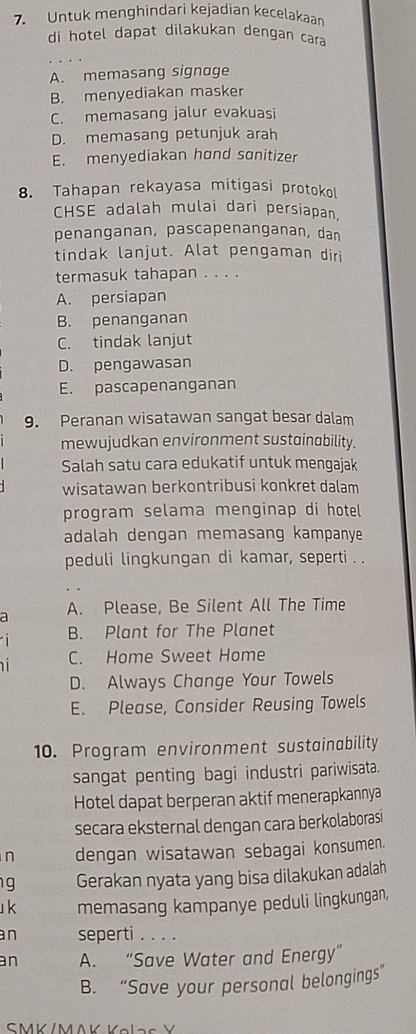 Untuk menghindari kejadian kecelakaan
di hotel dapat dilakukan dengan cara
A. memasang signage
B. menyediakan masker
C. memasang jalur evakuasi
D. memasang petunjuk arah
E. menyediakan hand sanitizer
8. Tahapan rekayasa mitigasi protokol
CHSE adalah mulai dari persiapan,
penanganan, pascapenanganan, dan
tindak lanjut. Alat pengaman diri
termasuk tahapan . . . .
A. persiapan
B. penanganan
C. tindak lanjut
D. pengawasan
E. pascapenanganan
9. Peranan wisatawan sangat besar dalam
mewujudkan environment sustainability.
Salah satu cara edukatif untuk mengajak
wisatawan berkontribusi konkret dalam
program selama menginap di hotel
adalah dengan memasang kampanye
peduli lingkungan di kamar, seperti . .
a A. Please, Be Silent All The Time
B. Plant for The Planet
n i
C. Home Sweet Home
D. Always Change Your Towels
E. Please, Consider Reusing Towels
10. Program environment sustainability
sangat penting bagi industri pariwisata.
Hotel dapat berperan aktif menerapkannya
secara eksternal dengan cara berkolaborasi
n dengan wisatawan sebagai konsumen.
g Gerakan nyata yang bisa dilakukan adalah
k memasang kampanye peduli lingkungan,
an seperti . . . .
an A. “Save Water and Energy”
B. “Save your personal belongings”
SMK/MAK Kolas Y