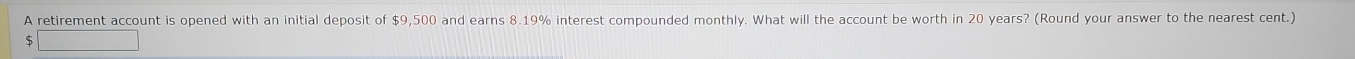 A retirement account is opened with an initial deposit of $9,500 and earns 8.19% interest compounded monthly. What will the account be worth in 20 years? (Round your answer to the nearest cent.)
$ (1,9-1)