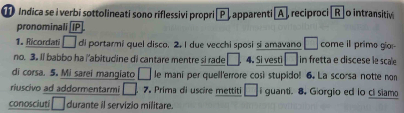 Indica se i verbi sottolineati sono riflessivi propri →P, apparenti A, reciproci [R] o intransitivi 
pronominali [ IP 
1. Ricordati □ di portarmi quel disco. 2. I due vecchi sposi si amavano □ come il primo gior- 
no. 3. Il babbo ha l’abitudine di cantare mentre si rade □. 4. Si vestì □ in fretta e discese le scale 
di corsa. 5. Mi sarei mangiato □ le mani per quell'errore così stupido! 6. La scorsa notte non 
riuscivo ad addormentarmi □ . 7 Prima di uscire mettiti □ i guanti. 8. Giorgio ed io ci siamo 
conosciuti □ durante il servizio militare.