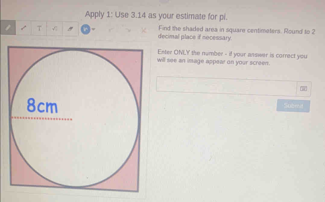 Apply 1: Use 3.14 as your estimate for pi.
T
Find the shaded area in square centimeters. Round to 2
decimal place if necessary.
Enter ONLY the number - if your answer is correct you
will see an image appear on your screen.
Submit