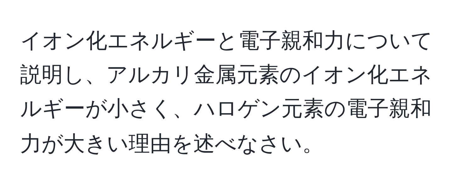 イオン化エネルギーと電子親和力について説明し、アルカリ金属元素のイオン化エネルギーが小さく、ハロゲン元素の電子親和力が大きい理由を述べなさい。