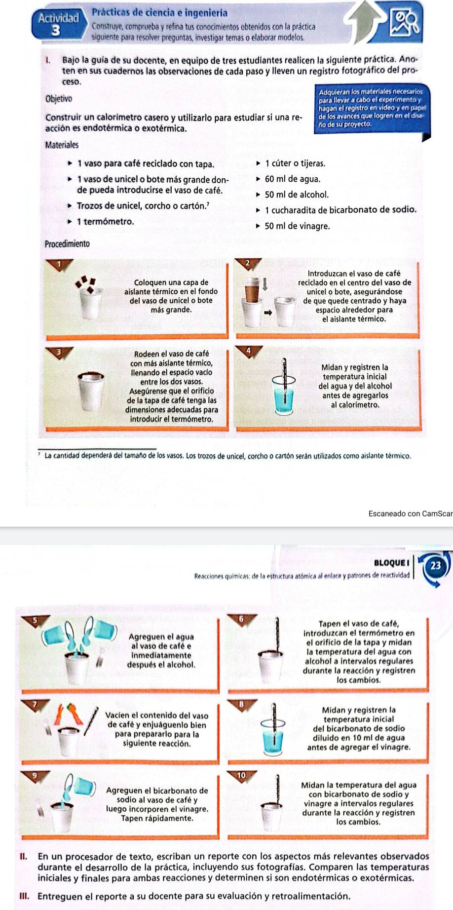 Actividad  Prácticas de ciencia e ingeniería
a
3  Construye, comprueba y refina tus conocimientos obtenidos con la práctica
siguiente para resolver preguntas, investigar temas o elaborar modelos.
I. Bajo la guía de su docente, en equipo de tres estudiantes realicen la siguiente práctica. Ano-
ten en sus cuadernos las observaciones de cada paso y lleven un registro fotográfico del pro-
ceso.
Adquieran los materiales necesarios
Objetivo
para llevar a cabo el experimento y
hagan el registro en video y en pap
Construir un calorímetro casero y utilizarlo para estudiar si una re- de los avances que logren en el dise
acción es endotérmica o exotérmica.
ño de su proyecto.
Materiales
1 vaso para café reciclado con tapa. 1 cúter o tijeras.
1 vaso de unicel o bote más grande don- 60 ml de agua.
de pueda introducirse el vaso de café. 50 ml de alcohol.
Trozos de unicel, corcho o cartón.’
1 cucharadita de bicarbonato de sodio.
1 termómetro. 50 ml de vinagre.
Procedimiento
Introduzcan el vaso de café
Coloquen una capa de reciclado en el centro del vaso de
aislante térmico en el fondo unicel o bote, asegurándose
de que quede centrado y haya
más grande. espacio alrededor para
el aislante térmico.
Rodeen el vaso de café
con más aislante térmico,
Ilenando el espacio vacío Midan y registren la
entre los dos vasos. temperatura inicial
Asegúrense que el orificio del agua y del alcohol
de la tapa de café tenga las antes de agregarlos
dimensiones adecuadas para
La cantidad dependerá del tamaño de los vasos. Los trozos de unicel, corcho o cartón serán utilizados como aislante térmico.
BLOQUE I 23
Reacciones químicas: de la estructura atómica al enlace y patrones de reactividad
Tapen el vaso de café,
Agreguen el agua introduzcan el termómetro en
el orificio de la tapa y midan
al vaso de café e la temperatura del agua con
inmediatamente alcohol a intervalos regulares
después el alcohol.
durante la reacción y registren
los cambios.
Vacíen el contenido del vaso Midan y registren la
de café y enjuáguenlo bien temperatura inicial
del bicarbonato de sodic
para prepararlo para la diluido en 10 ml de agua
siguiente reacción. antes de agregar el vinagre.
Midan la temperatura del agua
Agreguen el bicarbonato de con bicarbonato de sodio y
sodio al vaso de café y vinagre a intervalos regulares
luego incorporen el vinagre. durante la reacción y reqistren
Tapen rápidamente.
II. En un procesador de texto, escriban un reporte con los aspectos más relevantes observados
durante el desarrollo de la práctica, incluyendo sus fotografías. Comparen las temperaturas
iniciales y finales para ambas reacciones y determinen si son endotérmicas o exotérmicas.
III. Entreguen el reporte a su docente para su evaluación y retroalimentación.