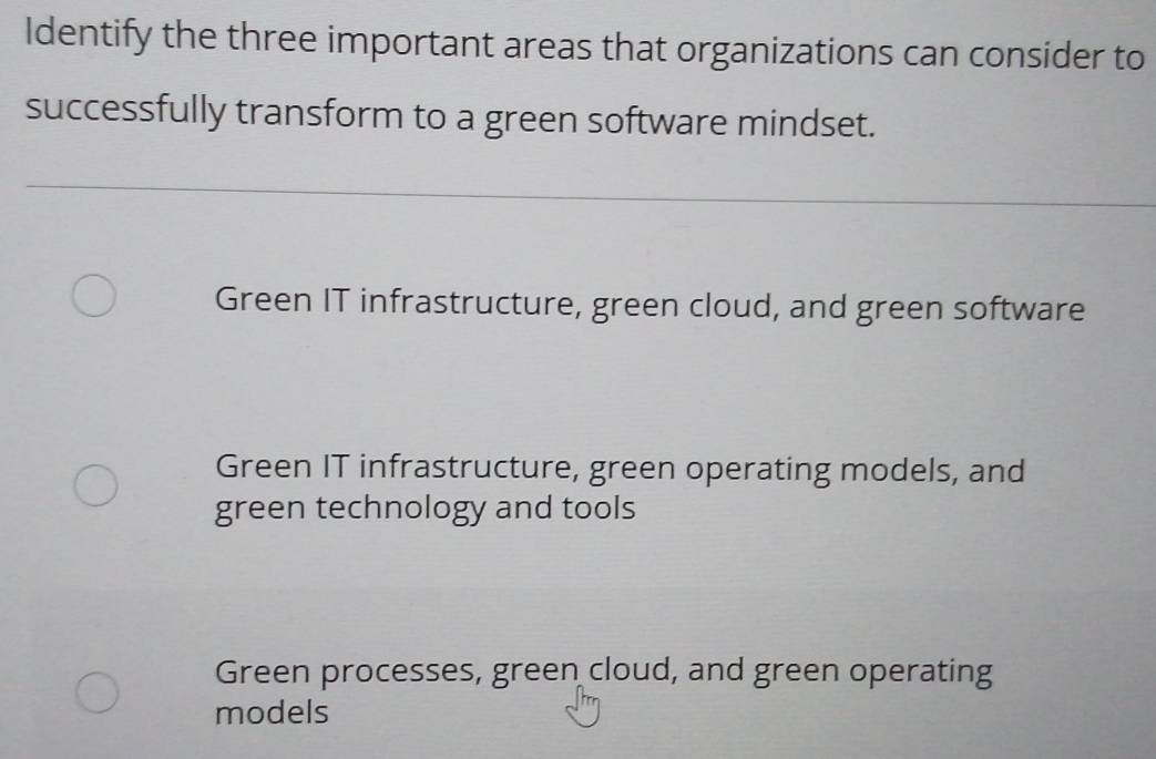 Identify the three important areas that organizations can consider to
successfully transform to a green software mindset.
Green IT infrastructure, green cloud, and green software
Green IT infrastructure, green operating models, and
green technology and tools
Green processes, green cloud, and green operating
models