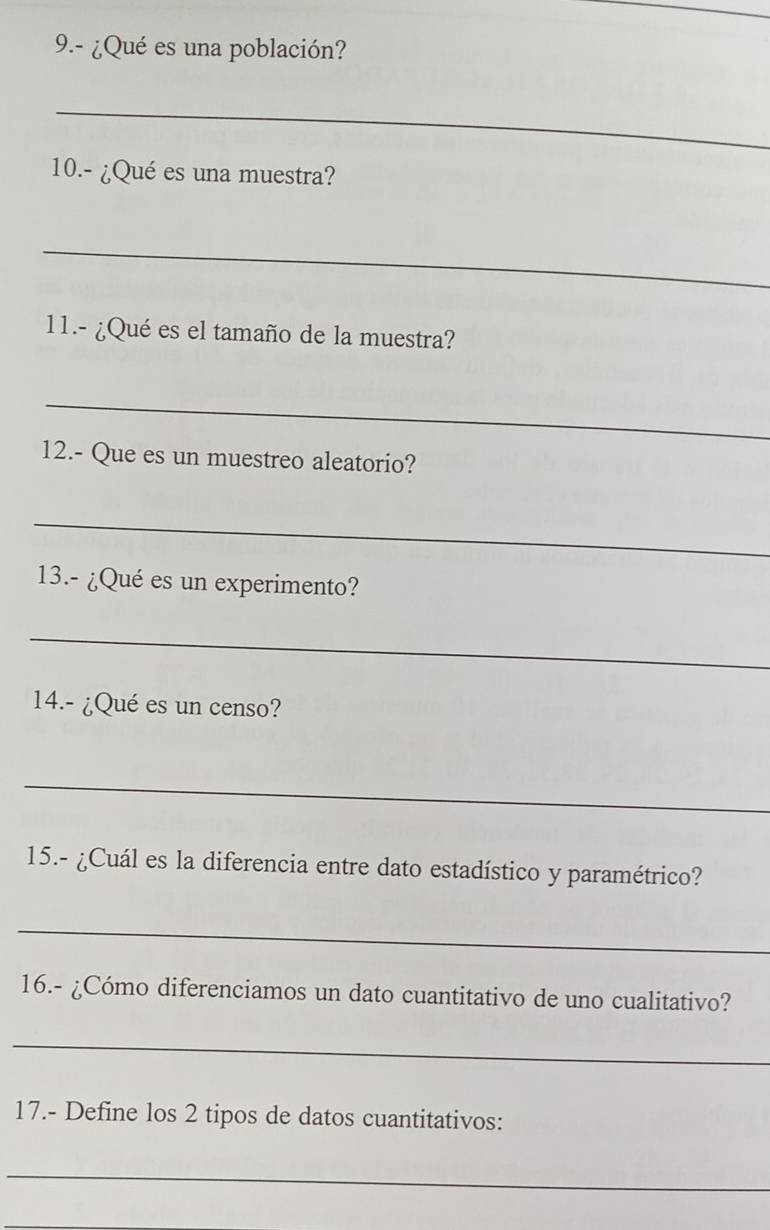 9.- ¿Qué es una población? 
_ 
10.- ¿Qué es una muestra? 
_ 
11.- ¿Qué es el tamaño de la muestra? 
_ 
12.- Que es un muestreo aleatorio? 
_ 
13.- ¿Qué es un experimento? 
_ 
14.- ¿Qué es un censo? 
_ 
15.- ¿Cuál es la diferencia entre dato estadístico y paramétrico? 
_ 
16.- ¿Cómo diferenciamos un dato cuantitativo de uno cualitativo? 
_ 
17.- Define los 2 tipos de datos cuantitativos: 
_