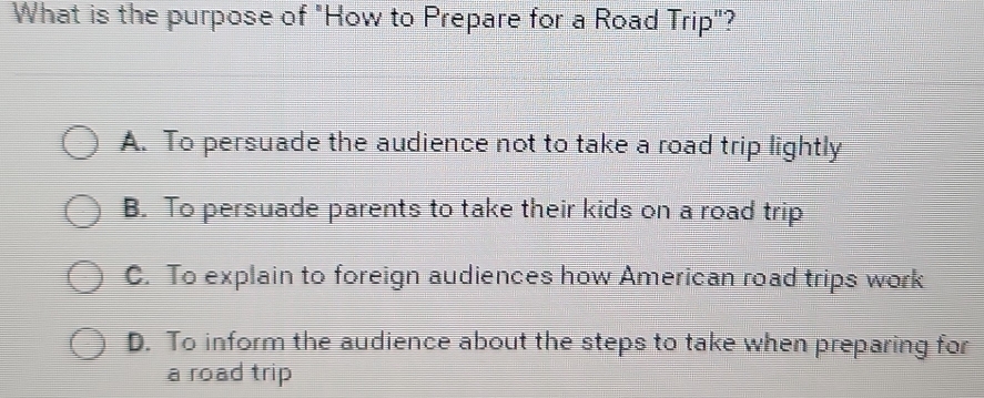 What is the purpose of "How to Prepare for a Road Trip"?
A. To persuade the audience not to take a road trip lightly
B. To persuade parents to take their kids on a road trip
C. To explain to foreign audiences how American road trips work
D. To inform the audience about the steps to take when preparing for
a road trip