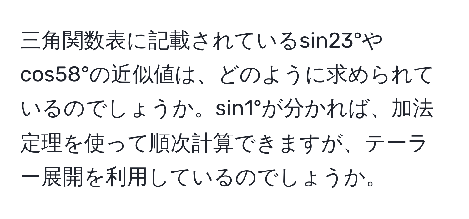 三角関数表に記載されているsin23°やcos58°の近似値は、どのように求められているのでしょうか。sin1°が分かれば、加法定理を使って順次計算できますが、テーラー展開を利用しているのでしょうか。