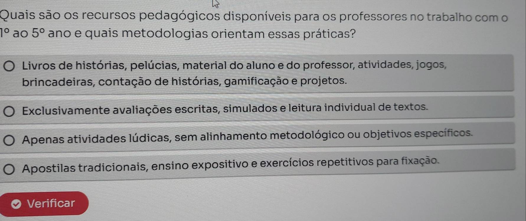 Quais são os recursos pedagógicos disponíveis para os professores no trabalho com o
1° ao 5° ano e quais metodologias orientam essas práticas?
Livros de histórias, pelúcias, material do aluno e do professor, atividades, jogos,
brincadeiras, contação de histórias, gamificação e projetos.
Exclusivamente avaliações escritas, simulados e leitura individual de textos.
Apenas atividades lúdicas, sem alinhamento metodológico ou objetivos específicos.
Apostilas tradicionais, ensino expositivo e exercícios repetitivos para fixação.
Verificar