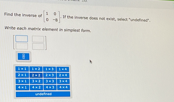 Find the inverse of beginbmatrix 1&0 0&-8endbmatrix. If the inverse does not exist, select "undefined".
Write each matrix element in simplest form.
 □ /□  
un