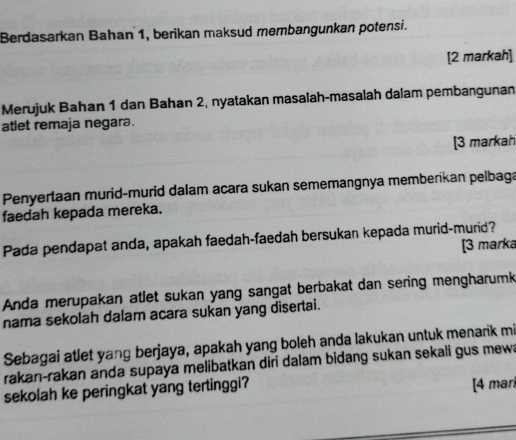 Berdasarkan Bahan 1, berikan maksud membangunkan potensi. 
[2 markah] 
Merujuk Bahan 1 dan Bahan 2, nyatakan masalah-masalah dalam pembangunan 
atlet remaja negara. 
[3 markah 
Penyertaan murid-murid dalam acara sukan sememangnya memberikan pelbaga 
faedah kepada mereka. 
Pada pendapat anda, apakah faedah-faedah bersukan kepada murid-murid? 
[3 marka 
Anda merupakan atlet sukan yang sangat berbakat dan sering mengharumk 
nama sekolah dalam acara sukan yang disertai. 
Sebagai atlet yang berjaya, apakah yang boleh anda lakukan untuk menarik mi 
rakan-rakan anda supaya melibatkan diri dalam bidang sukan sekali gus mewa 
sekolah ke peringkat yang tertinggi? 
[4 mar