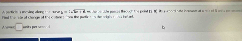 A particle is moving along the curve y=2sqrt(5x+6).As the particle passes through the point (2,8) , its a-coordinate increases at a rate of 5 units per second
Find the rate of change of the distance from the particle to the origin at this instant. 
Answer: units per second