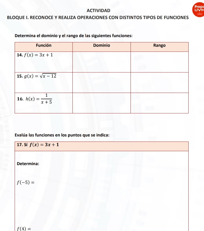 Prep
ACTIVIDAD UVM
orbine
BLOQUE I. RECONOCE Y REALIZA OPERACIONES CON DISTINTOS TIPOS DE FUNCIONES
Determina el dominio y el rango de las siguientes funciones:
Evalúa las funciones en los puntos que se indica:
17. Sí f(x)=3x+1
Determina:
f(-5)=
f(4)=