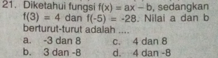 Diketahui fungsi f(x)=ax-b , sedangkan
f(3)=4 dan f(-5)=-28. Nilai a dan b
berturut-turut adalah ....
a. -3 dan 8 c. 4 dan 8
b. 3 dan -8 d. 4 dan -8