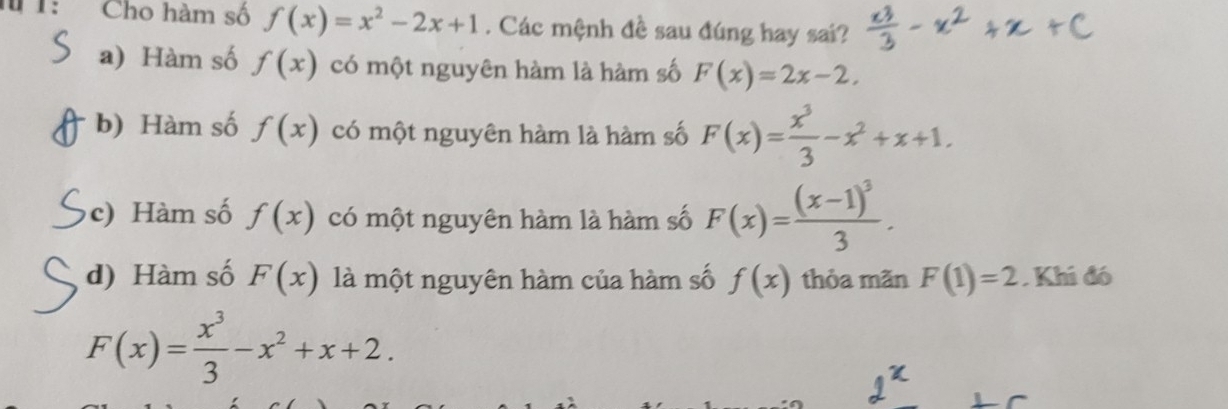 Cho hàm số f(x)=x^2-2x+1. Các mệnh đề sau đúng hay sai?
a) Hàm số f(x) có một nguyên hàm là hàm số F(x)=2x-2,
b) Hàm số f(x) có một nguyên hàm là hàm số F(x)= x^3/3 -x^2+x+1.
c) Hàm số f(x) có một nguyên hàm là hàm số F(x)=frac (x-1)^33.
d) Hàm số F(x) là một nguyên hàm của hàm số f(x) thỏa mãn F(1)=2. Khi đó
F(x)= x^3/3 -x^2+x+2.