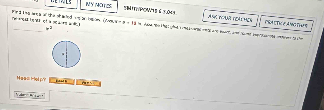 DETAILS MY NOTES SMITHPOW10 6.3.043. ASK YOUR TEACHER 
nearest tenth of a square unit.) 
PRACTICE ANOTHER 
Find the area of the shaded region below. (Assume a=18in. Assume that given measurements are exact, and round approximate answers to the
in^2
Need Help? Read It Watch It 
Submit Answer