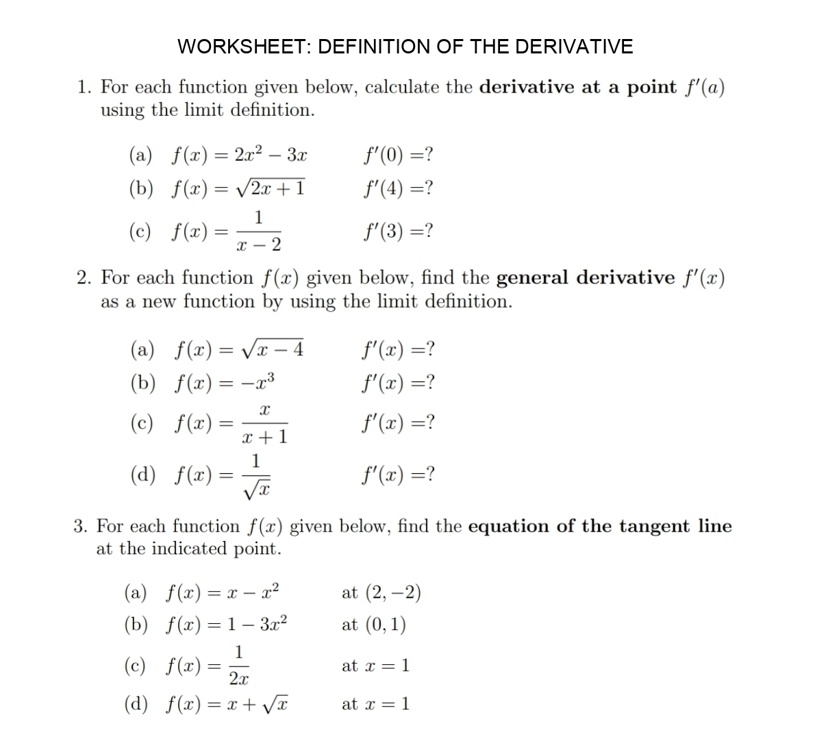 WORKSHEET: DEFINITION OF THE DERIVATIVE 
1. For each function given below, calculate the derivative at a point f'(a)
using the limit definition. 
(a) f(x)=2x^2-3x f'(0)= 7 
(b) f(x)=sqrt(2x+1) f'(4)=
(c) f(x)= 1/x-2 
f'(3)=
2. For each function f(x) given below, find the general derivative f'(x)
as a new function by using the limit definition. 
(a) f(x)=sqrt(x-4) f'(x)= ? 
(b) f(x)=-x^3 f'(x)= ? 
(c) f(x)= x/x+1  f'(x)= ? 
(d) f(x)= 1/sqrt(x) 
f'(x)= ? 
3. For each function f(x) given below, find the equation of the tangent line 
at the indicated point. 
(a) f(x)=x-x^2 at (2,-2)
(b) f(x)=1-3x^2 at (0,1)
(c) f(x)= 1/2x 
at x=1
(d) f(x)=x+sqrt(x) at x=1