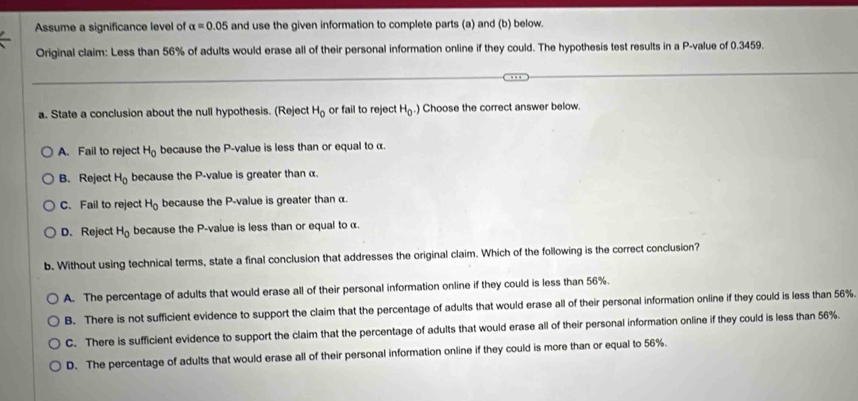 Assume a significance level of alpha =0.05 and use the given information to complete parts (a) and (b) below.
Original claim: Less than 56% of adults would erase all of their personal information online if they could. The hypothesis test results in a P -value of 0.3459.
a. State a conclusion about the null hypothesis. (Reject H_0 or fail to reject H_0.) Choose the correct answer below.
A. Fail to reject H_0 because the P -value is less than or equal to α.
B. Reject H_0 because the P -value is greater than α.
C. Fail to reject H_0 because the P -value is greater than α.
D. Reject H_0 because the P -value is less than or equal to α.
b. Without using technical terms, state a final conclusion that addresses the original claim. Which of the following is the correct conclusion?
A. The percentage of adults that would erase all of their personal information online if they could is less than 56%.
B. There is not sufficient evidence to support the claim that the percentage of adults that would erase all of their personal information online if they could is less than 56%
C. There is sufficient evidence to support the claim that the percentage of adults that would erase all of their personal information online if they could is less than 56%.
D. The percentage of adults that would erase all of their personal information online if they could is more than or equal to 56%.