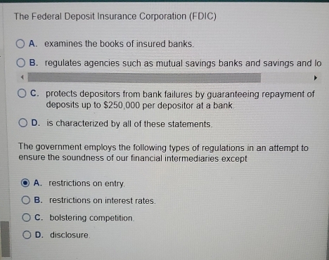 The Federal Deposit Insurance Corporation (FDIC)
A. examines the books of insured banks.
B. regulates agencies such as mutual savings banks and savings and lo
C. protects depositors from bank failures by guaranteeing repayment of
deposits up to $250,000 per depositor at a bank
D. is characterized by all of these statements.
The government employs the following types of regulations in an attempt to
ensure the soundness of our financial intermediaries except
A. restrictions on entry
B. restrictions on interest rates.
C. bolstering competition
D. disclosure