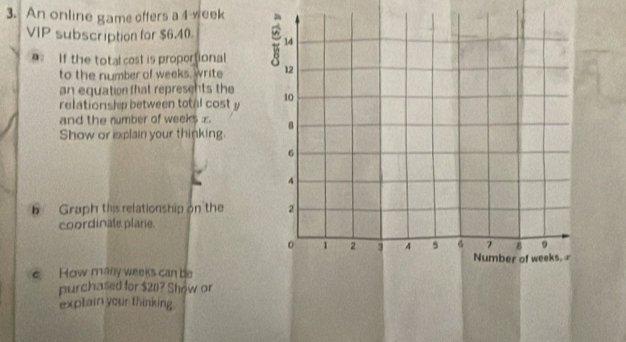 An online game offers a 4-week
VIP subscription for $6.40
If the total cost is proportional 
to the number of weeks, write 
an equation that represents the 
relationship between total cost y
and the number of weeks z
Show or explain your thinking. 
b Graph this relationship on the 
coordinale plane. 
How mally weeks can be 
purchased for $20? Show or 
explain your thinking.