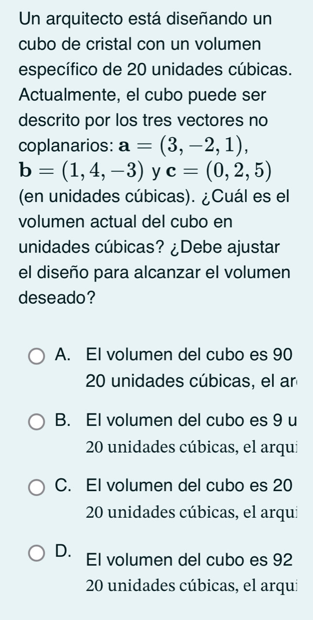 Un arquitecto está diseñando un
cubo de cristal con un volumen
específico de 20 unidades cúbicas.
Actualmente, el cubo puede ser
descrito por los tres vectores no
coplanarios: a=(3,-2,1),
b=(1,4,-3) y c=(0,2,5)
(en unidades cúbicas). ¿Cuál es el
volumen actual del cubo en
unidades cúbicas? ¿Debe ajustar
el diseño para alcanzar el volumen
deseado?
A. El volumen del cubo es 90
20 unidades cúbicas, el an
B. El volumen del cubo es 9 u
20 unidades cúbicas, el arqui
C. El volumen del cubo es 20
20 unidades cúbicas, el arqui
D. El volumen del cubo es 92
20 unidades cúbicas, el arqui