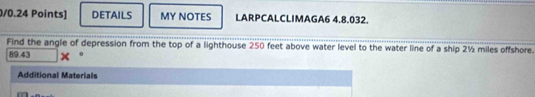 DETAILS MY NOTES LARPCALCLIMAGA6 4.8.032. 
Find the angle of depression from the top of a lighthouse 250 feet above water level to the water line of a ship 2½ miles offshore.
89.43 。 
Additional Materials