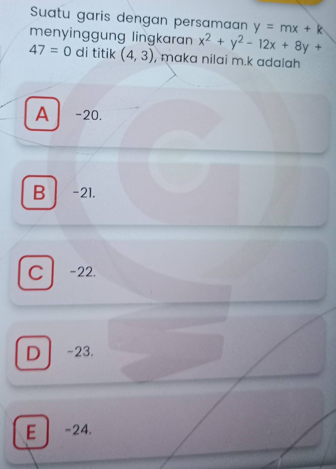 Suatu garis dengan persamaan y=mx+k
menyinggung lingkaran x^2+y^2-12x+8y+
47=0 di titik (4,3) , maka nilai m. k adalah
A -20.
B -21.
C -22.
D -23.
E -24.