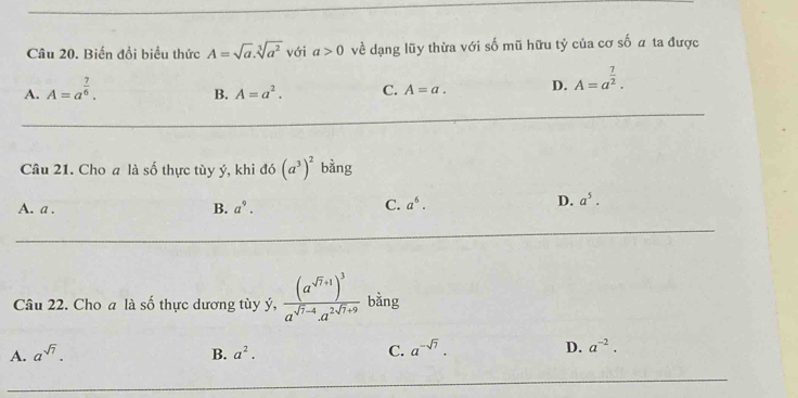 Biến đổi biểu thức A=sqrt(a).sqrt[3](a^2) với a>0 về dạng lũy thừa với số mũ hữu tỷ của cơ số a ta được
A. A=a^(frac 7)6.
B. A=a^2. C. A=a. D. A=a^(frac 7)2. 
Câu 21. Cho a là số thực tùy ý, khi đó (a^3)^2 bằng
A. a. B. a^9. C. a^6.
D. a^5. 
Câu 22. Cho a là số thực dương tùy ý, frac (a^(sqrt(7)+1))^3a^(sqrt(7)-4).a^(2sqrt(7)+9) bằng
A. a^(sqrt(7)). B. a^2. C. a^(-sqrt(7)). D. a^(-2).